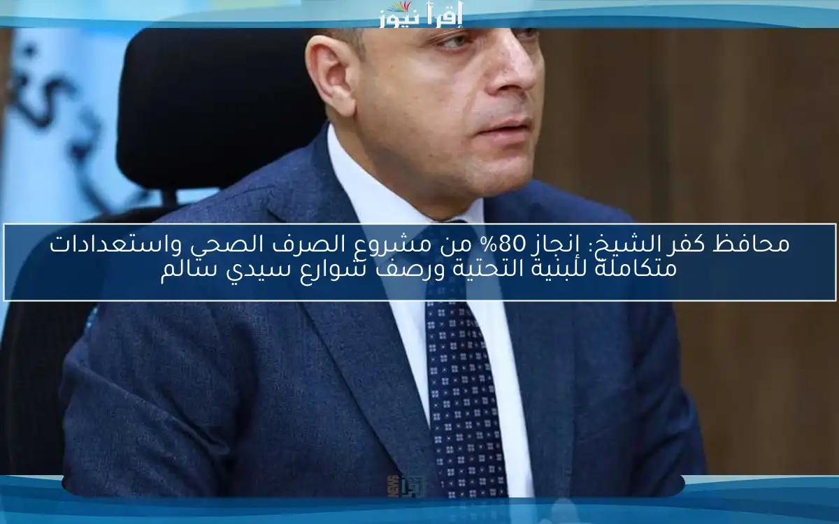 محافظ كفر الشيخ: إنجاز 80% من مشروع الصرف الصحي واستعدادات متكاملة للبنية التحتية ورصف شوارع سيدي سالم
