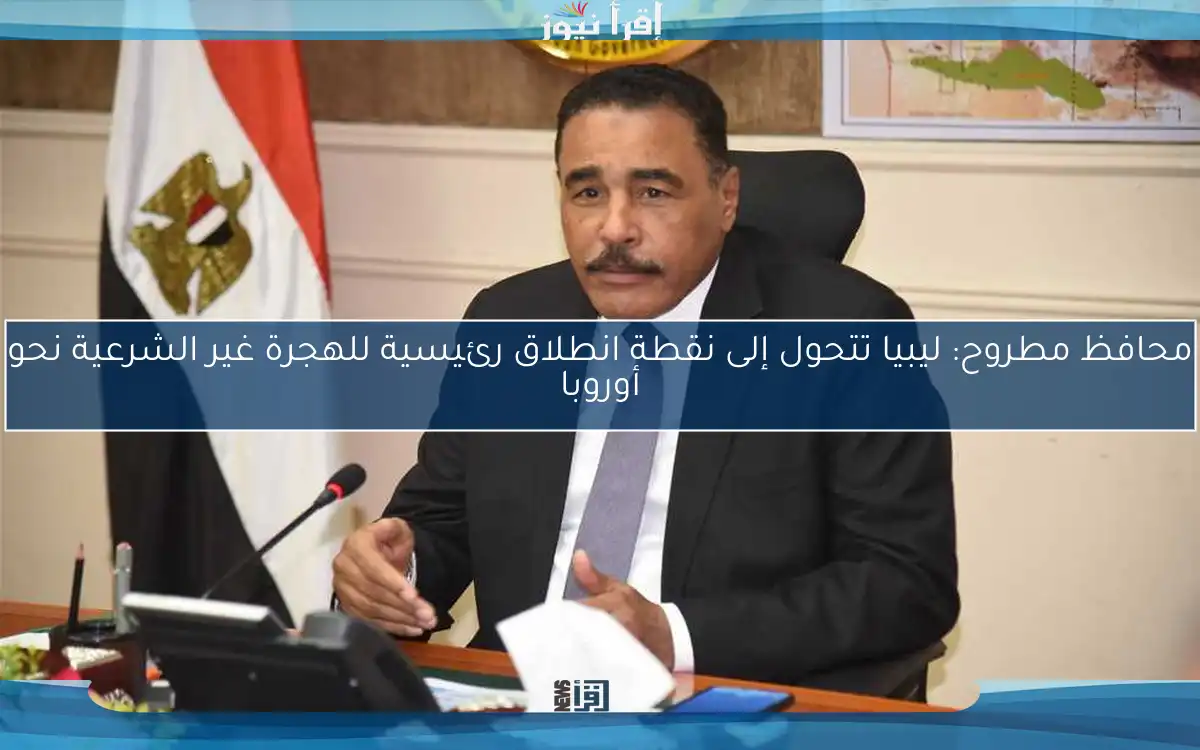 محافظ مطروح: ليبيا تتحول إلى نقطة انطلاق رئيسية للهجرة غير الشرعية نحو أوروبا