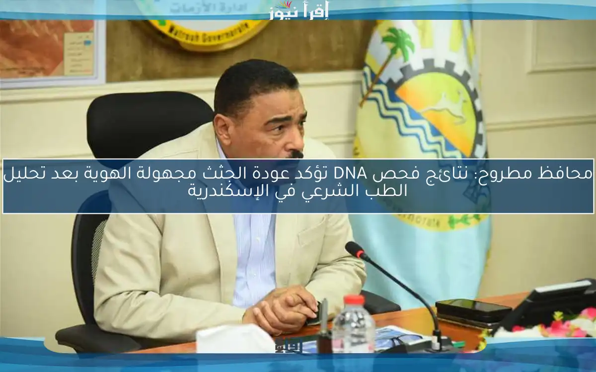 محافظ مطروح: نتائج فحص DNA تؤكد عودة الجثث مجهولة الهوية بعد تحليل الطب الشرعي في الإسكندرية