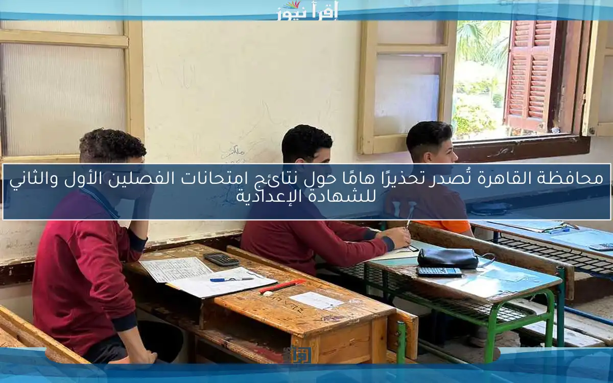 محافظة القاهرة تُصدر تحذيرًا هامًا حول نتائج امتحانات الفصلين الأول والثاني للشهادة الإعدادية