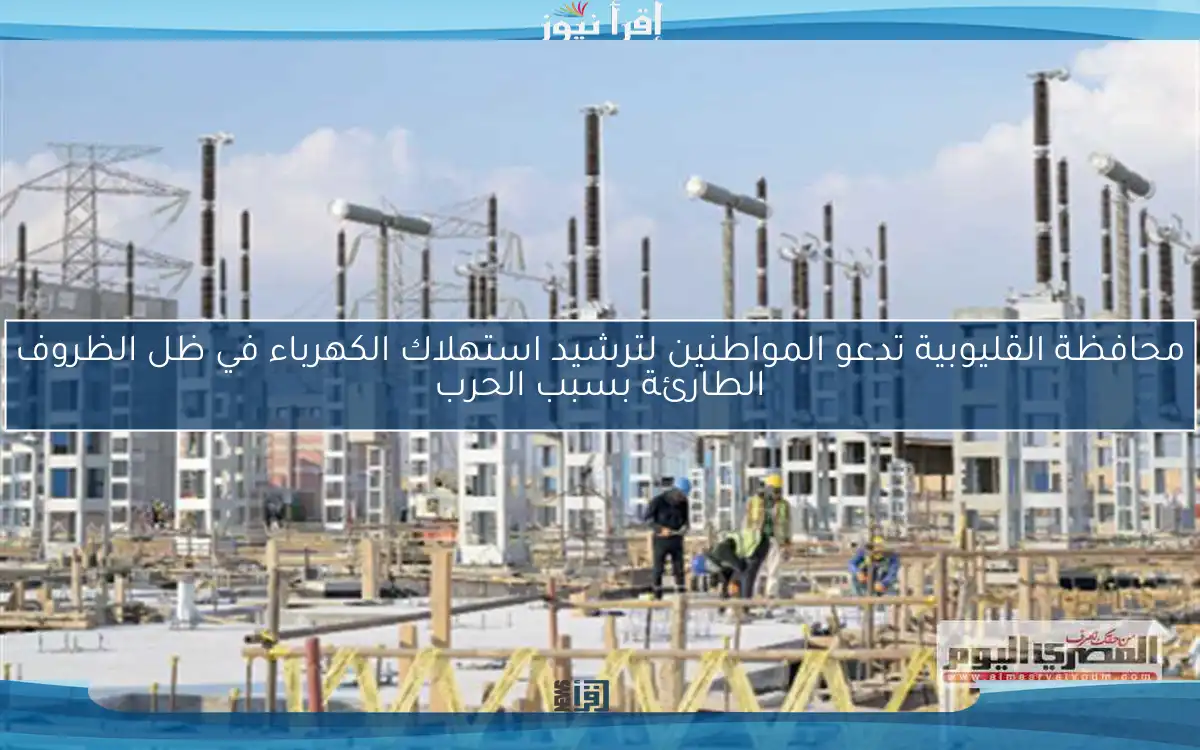 محافظة القليوبية تدعو المواطنين لترشيد استهلاك الكهرباء في ظل الظروف الطارئة بسبب الحرب