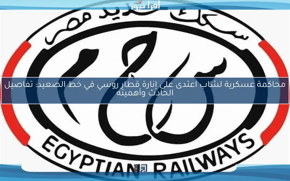 محاكمة عسكرية لشاب اعتدى على إنارة قطار روسي في خط الصعيد: تفاصيل الحادث وأهميته
