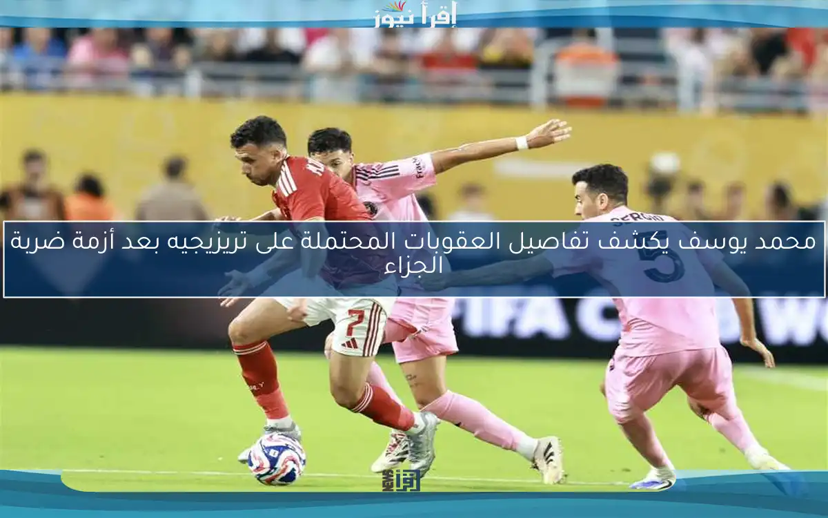 محمد يوسف يكشف تفاصيل العقوبات المحتملة على تريزيجيه بعد أزمة ضربة الجزاء