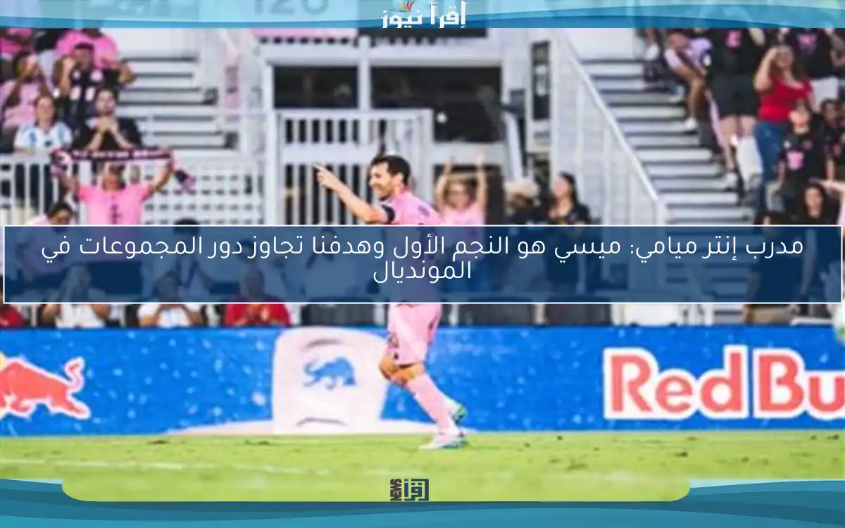 مدرب إنتر ميامي: ميسي هو النجم الأول وهدفنا تجاوز دور المجموعات في المونديال
