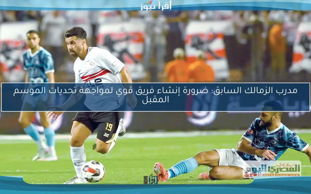 مدرب الزمالك السابق: ضرورة إنشاء فريق قوي لمواجهة تحديات الموسم المقبل