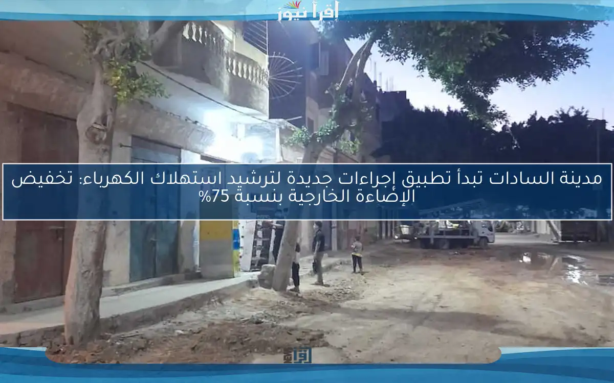 مدينة السادات تبدأ تطبيق إجراءات جديدة لترشيد استهلاك الكهرباء: تخفيض الإضاءة الخارجية بنسبة 75%