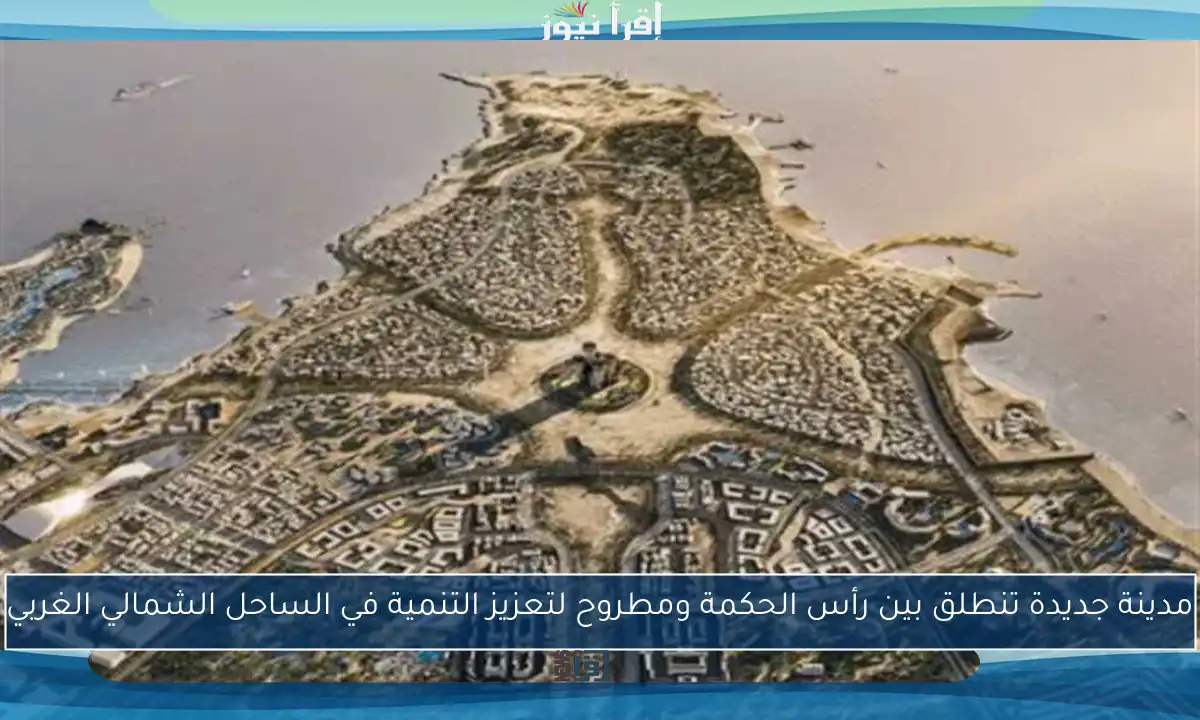 مدينة جديدة تنطلق بين رأس الحكمة ومطروح لتعزيز التنمية في الساحل الشمالي الغربي