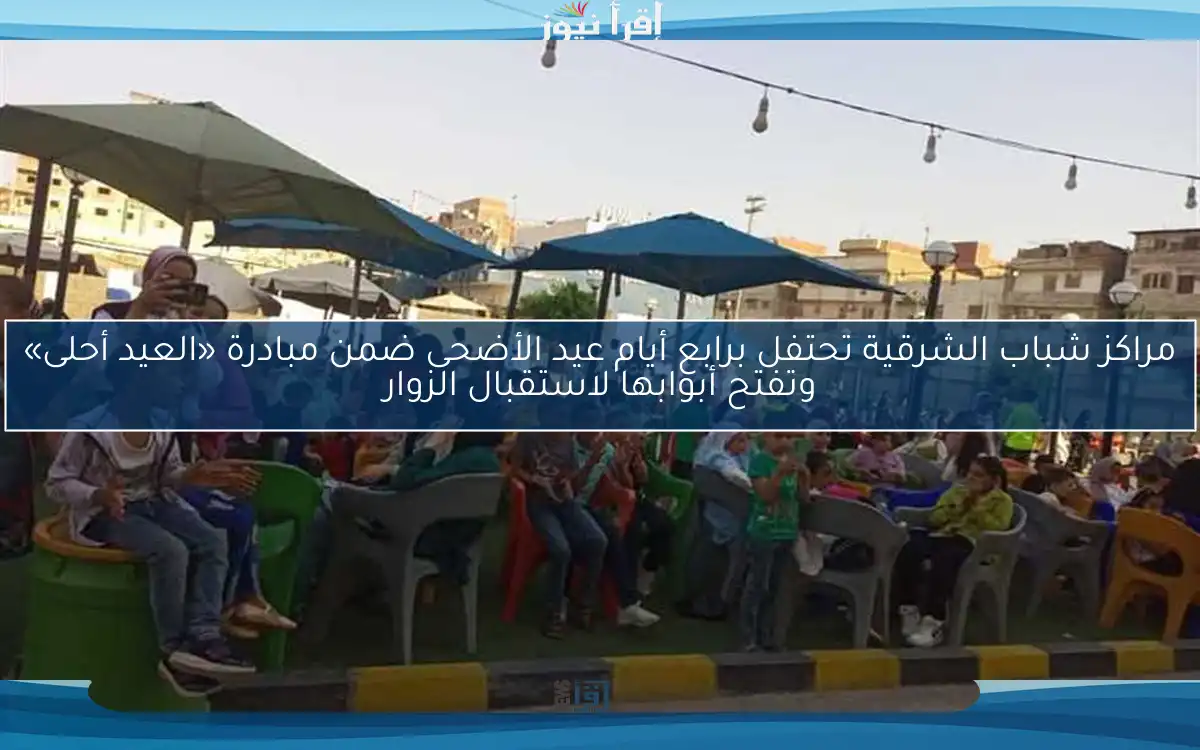مراكز شباب الشرقية تحتفل برابع أيام عيد الأضحى ضمن مبادرة «العيد أحلى» وتفتح أبوابها لاستقبال الزوار