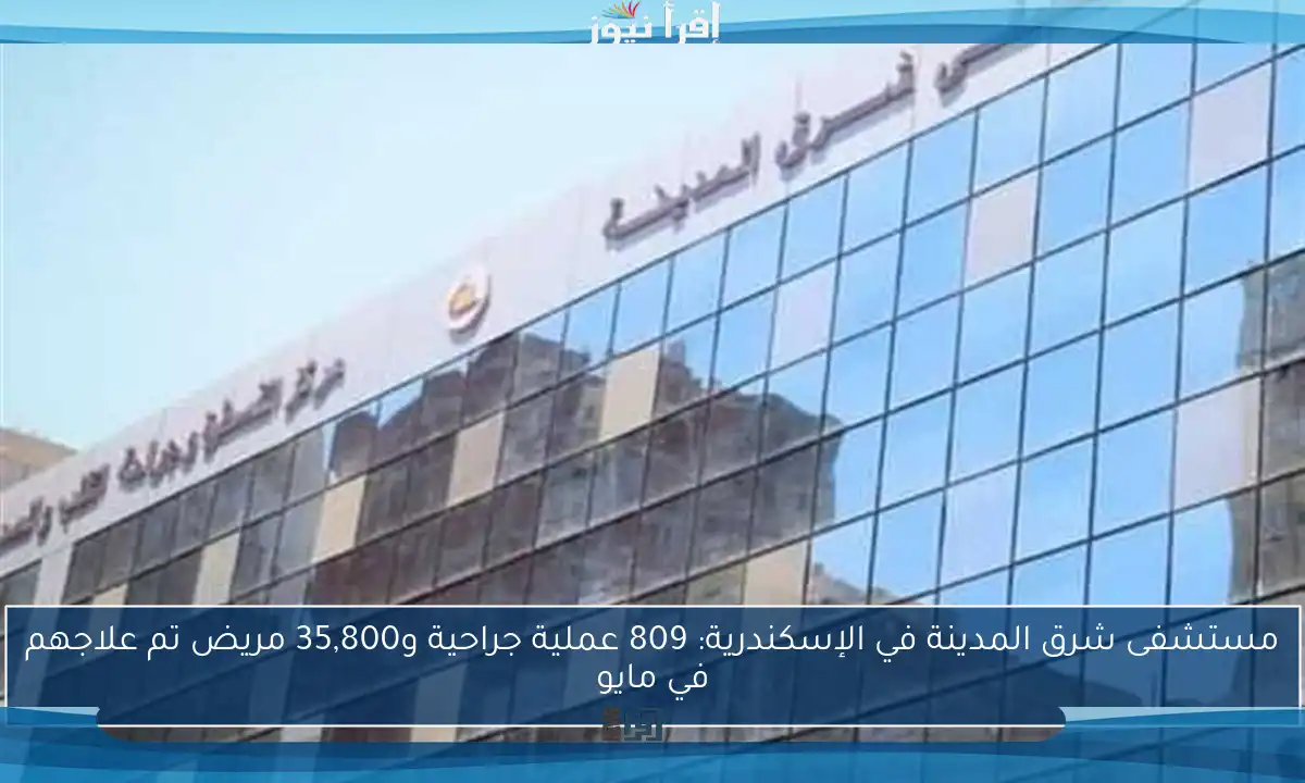 مستشفى شرق المدينة في الإسكندرية: 809 عملية جراحية و35,800 مريض تم علاجهم في مايو