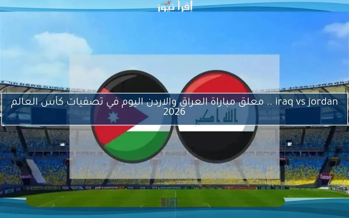 iraq vs jordan .. معلق مباراة العراق والاردن اليوم في تصفيات كأس العالم 2026