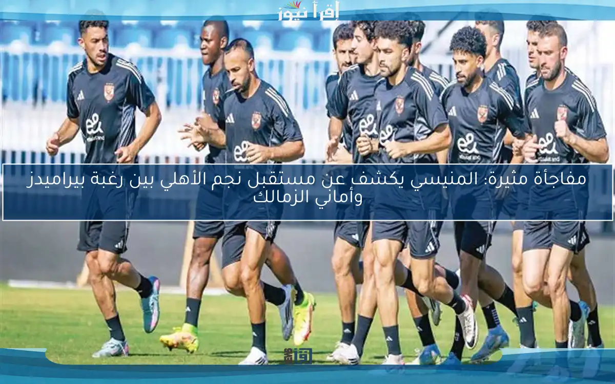 مفاجأة مثيرة: المنيسي يكشف عن مستقبل نجم الأهلي بين رغبة بيراميدز وأماني الزمالك