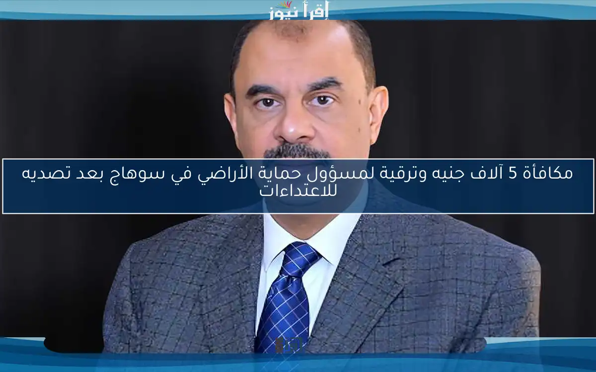 مكافأة 5 آلاف جنيه وترقية لمسؤول حماية الأراضي في سوهاج بعد تصديه للاعتداءات