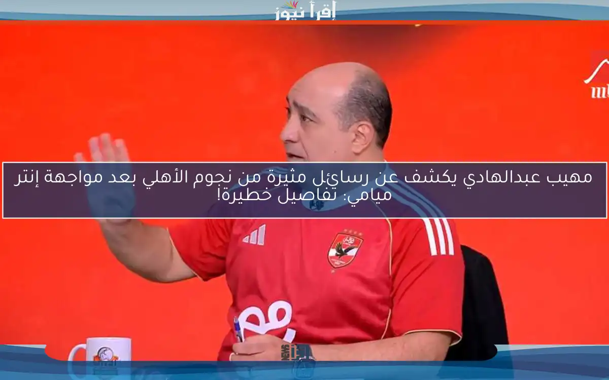 مهيب عبدالهادي يكشف عن رسائل مثيرة من نجوم الأهلي بعد مواجهة إنتر ميامي: تفاصيل خطيرة!