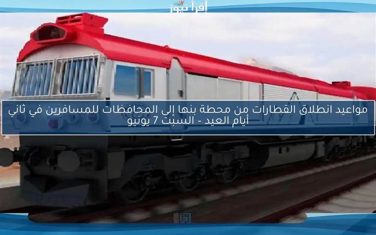 مواعيد انطلاق القطارات من محطة بنها إلى المحافظات للمسافرين في ثاني أيام العيد – السبت 7 يونيو