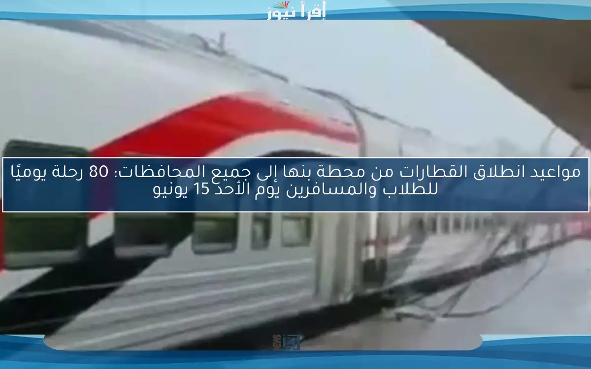 مواعيد انطلاق القطارات من محطة بنها إلى جميع المحافظات: 80 رحلة يوميًا للطلاب والمسافرين يوم الأحد 15 يونيو
