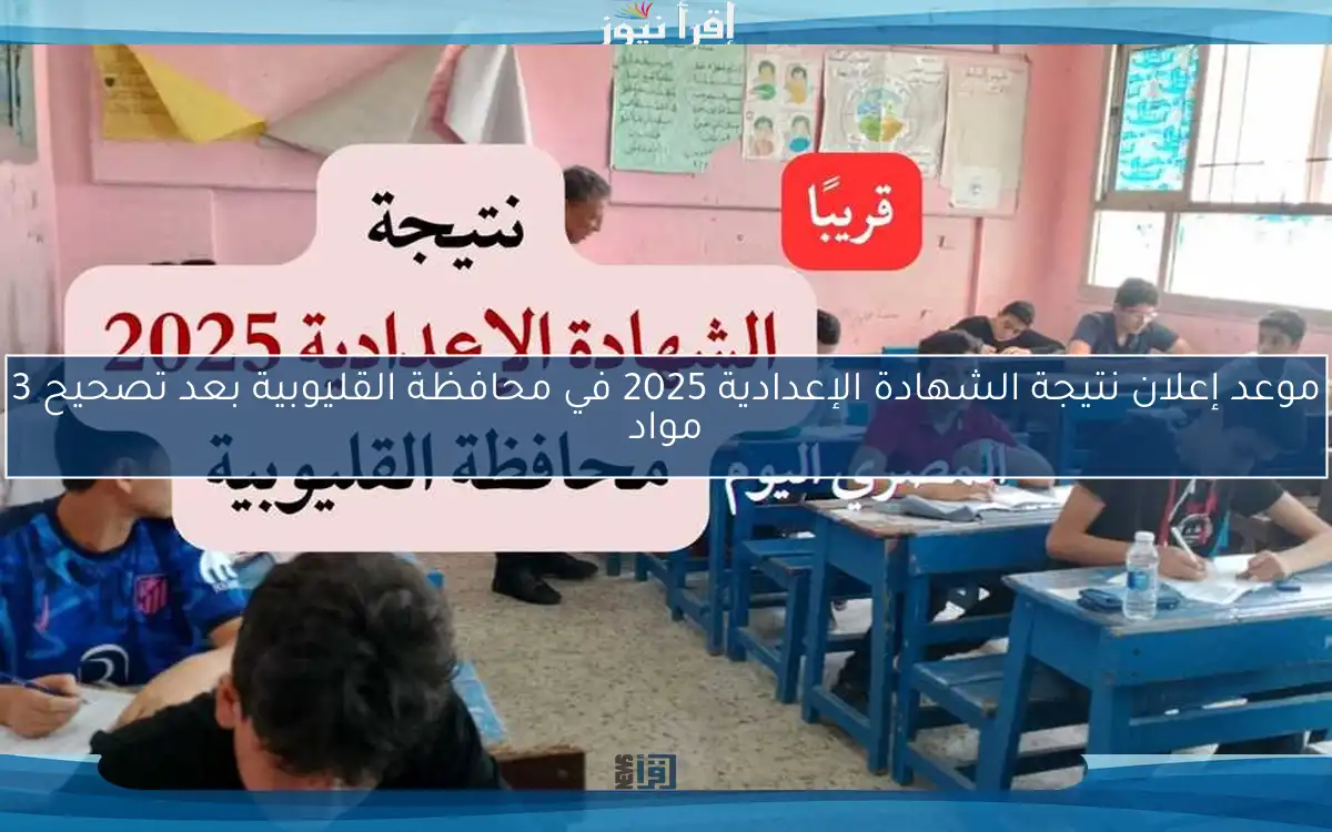 موعد إعلان نتيجة الشهادة الإعدادية 2025 في محافظة القليوبية بعد تصحيح 3 مواد