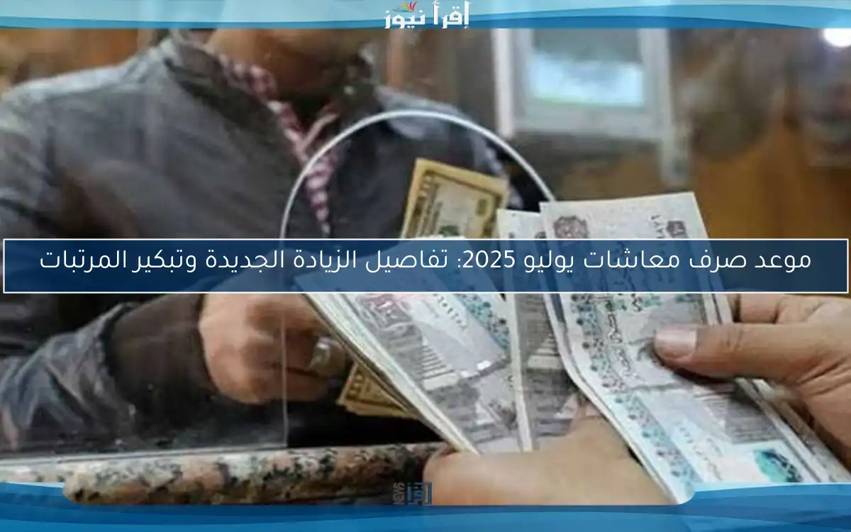 موعد صرف معاشات يوليو 2025: تفاصيل الزيادة الجديدة وتبكير المرتبات