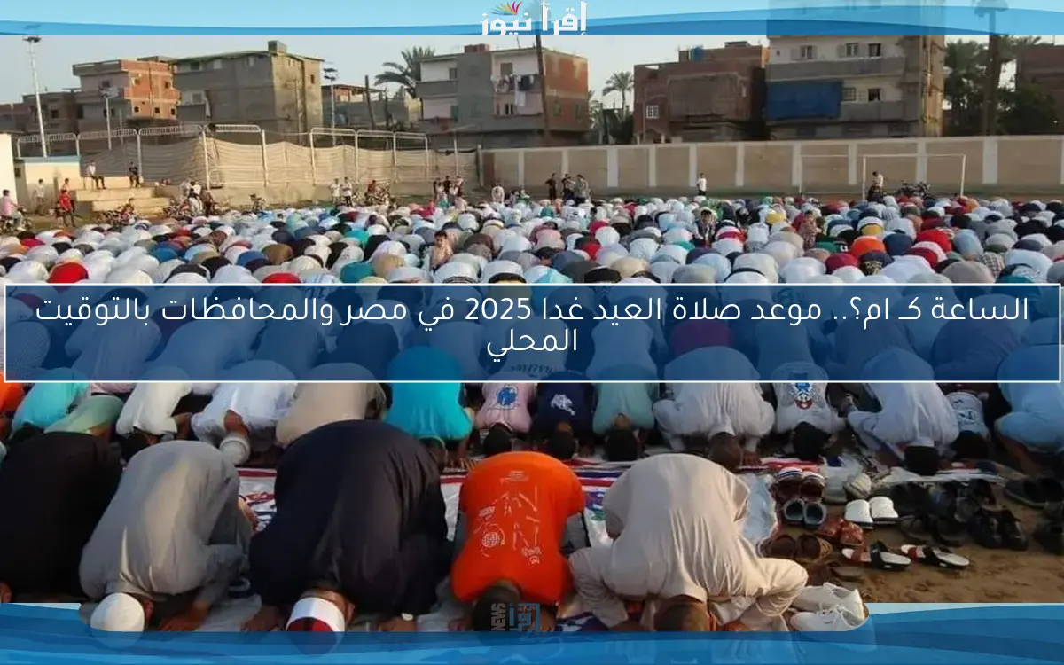 الساعة كــ ام؟.. موعد صلاة العيد غدا 2025 في مصر والمحافظات بالتوقيت المحلي