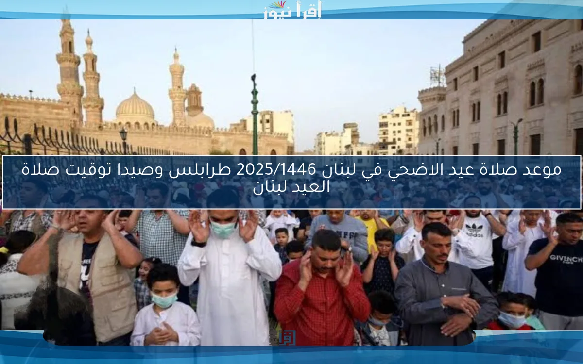 عاجل.. موعد صلاة عيد الاضحي في لبنان 2025/1446 طرابلس وصيدا توقيت صلاة العيد لبنان