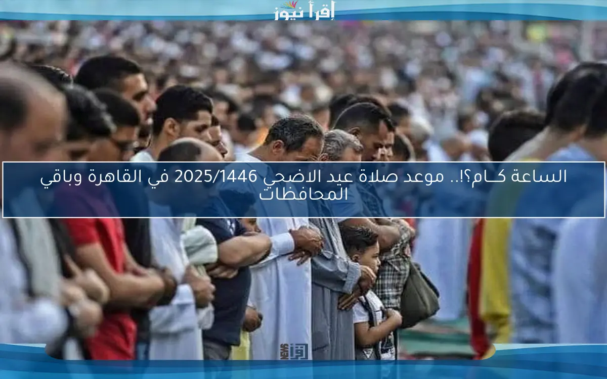 الساعة كــــام؟!.. موعد صلاة عيد الاضحي 2025/1446 في القاهرة وباقي المحافظات