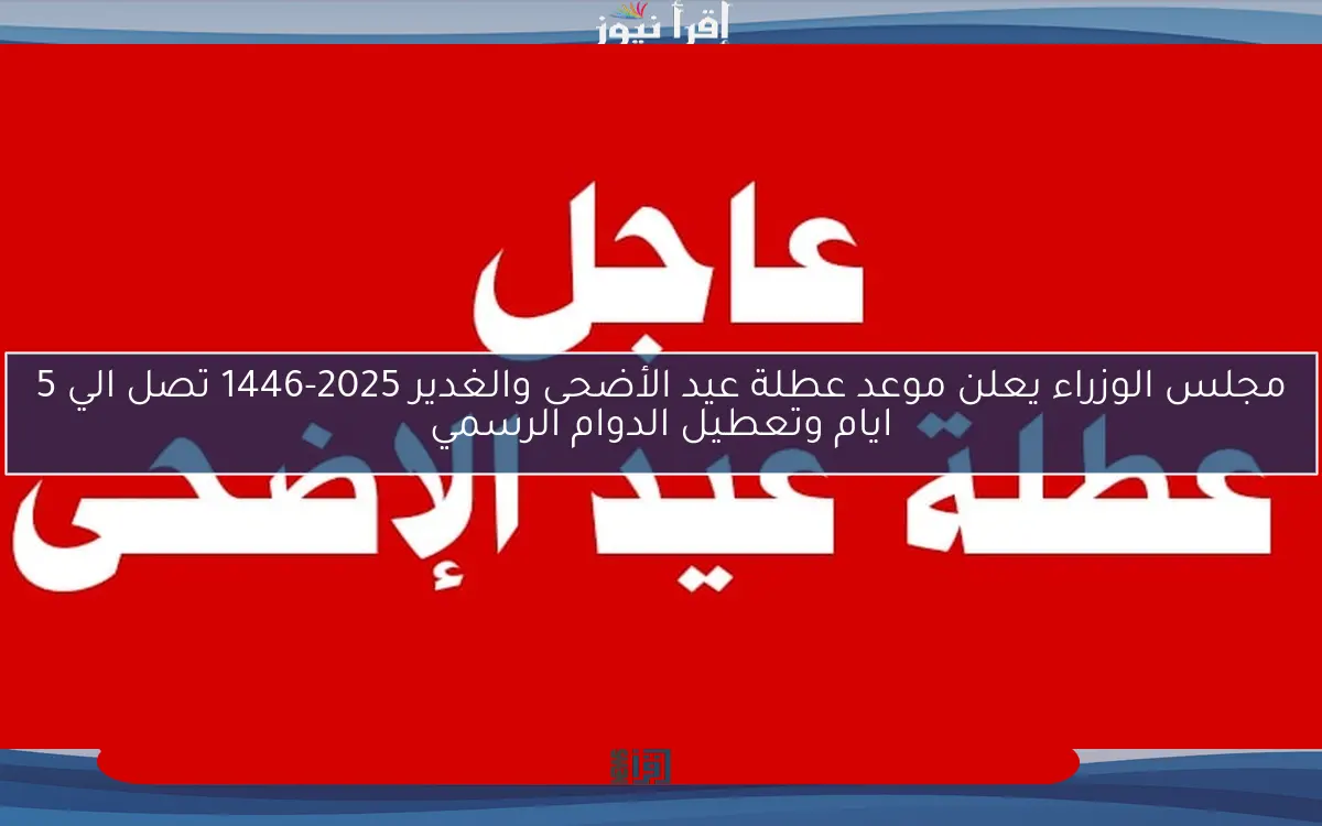 مجلس الوزراء يعلن موعد عطلة عيد الأضحى والغدير 2025-1446 تصل الي 5 ايام وتعطيل الدوام الرسمي
