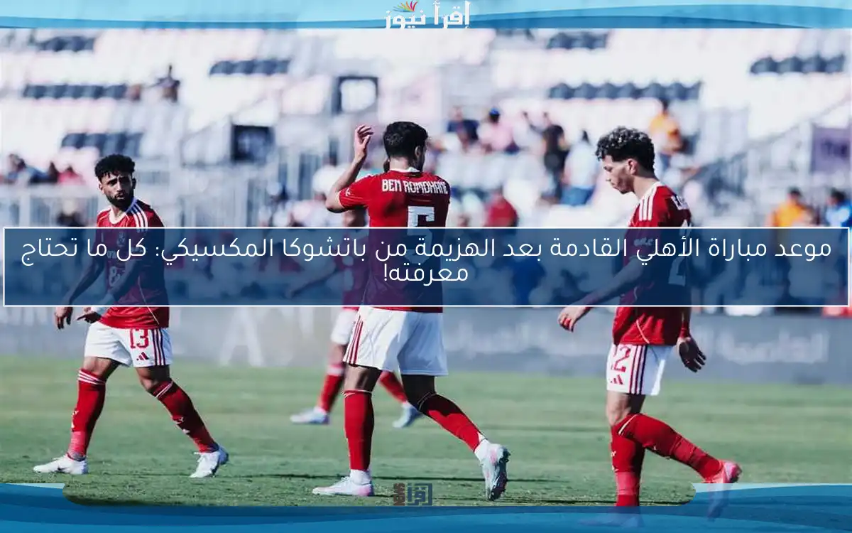 موعد مباراة الأهلي القادمة بعد الهزيمة من باتشوكا المكسيكي: كل ما تحتاج معرفته!