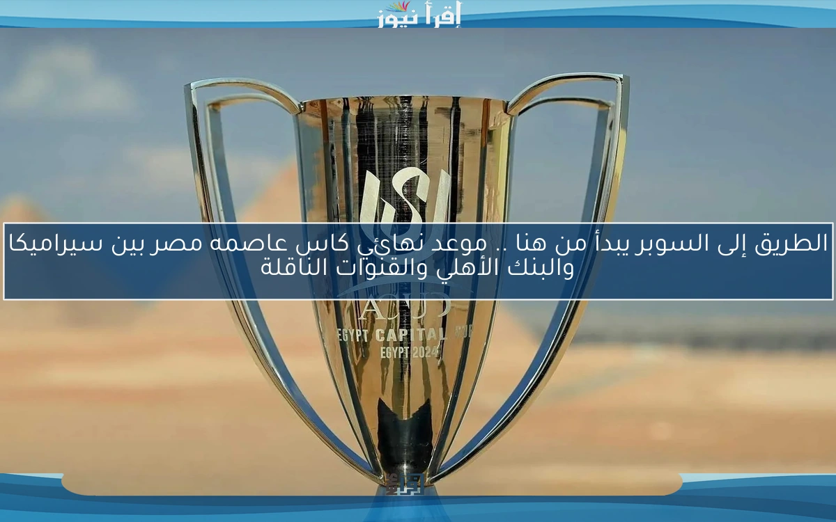 الطريق إلى السوبر يبدأ من هنا .. موعد نهائي كاس عاصمه مصر بين سيراميكا والبنك الأهلي والقنوات الناقلة