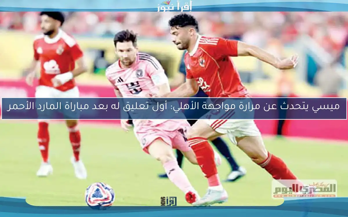 ميسي يتحدث عن مرارة مواجهة الأهلي: أول تعليق له بعد مباراة المارد الأحمر