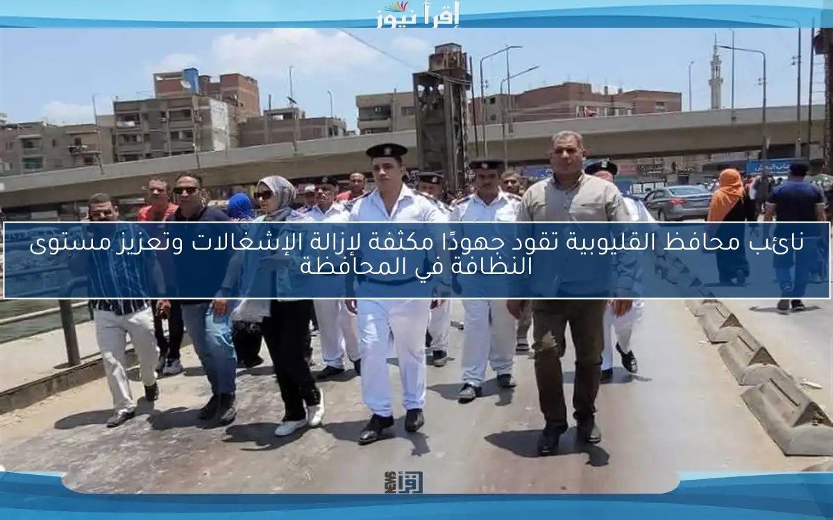 نائب محافظ القليوبية تقود جهودًا مكثفة لإزالة الإشغالات وتعزيز مستوى النظافة في المحافظة