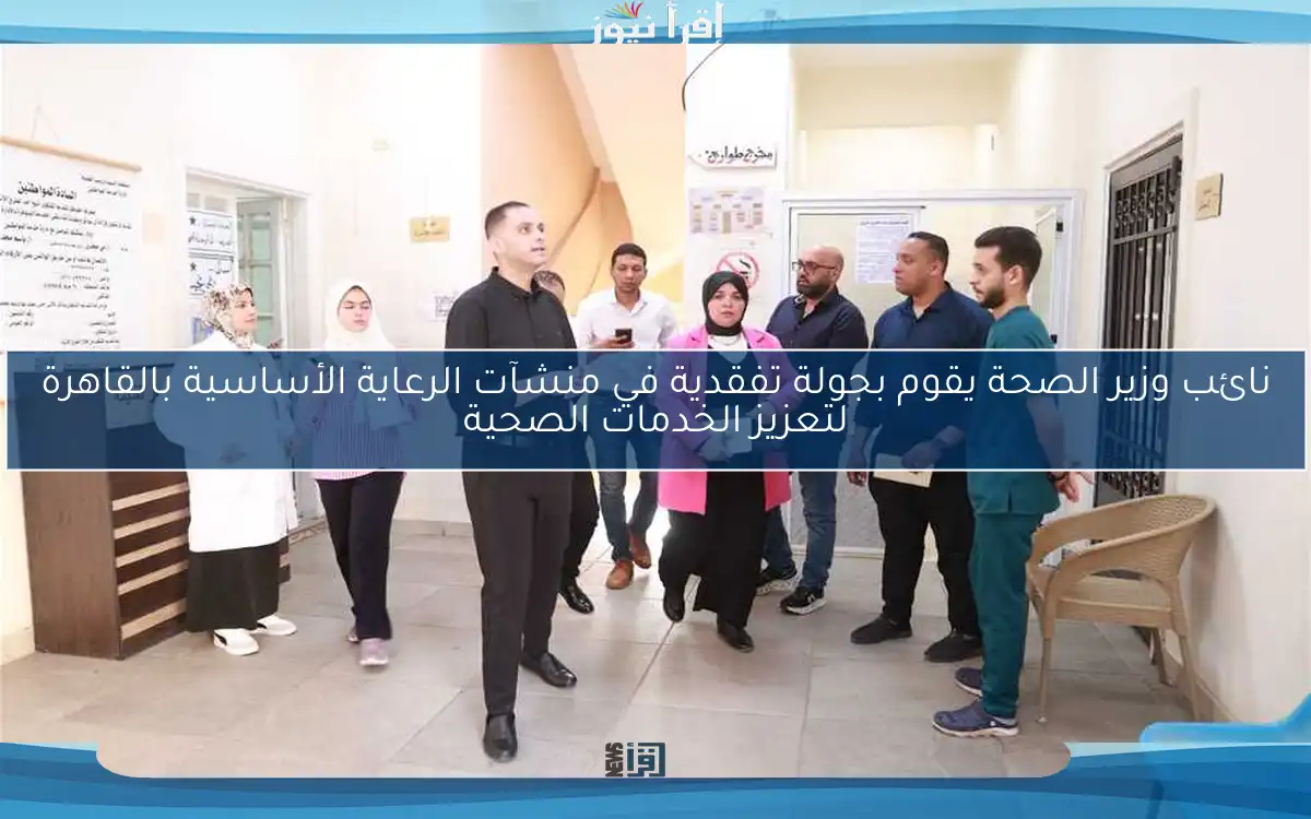 نائب وزير الصحة يقوم بجولة تفقدية في منشآت الرعاية الأساسية بالقاهرة لتعزيز الخدمات الصحية