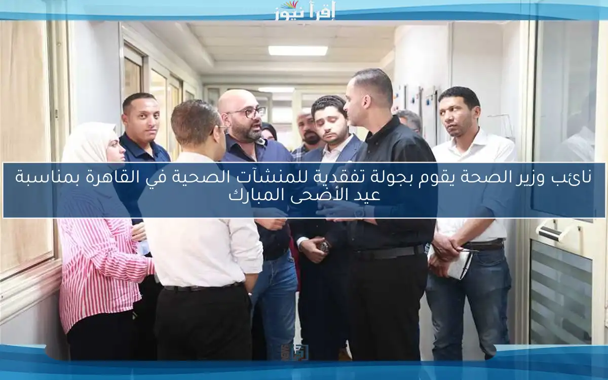 نائب وزير الصحة يقوم بجولة تفقدية للمنشآت الصحية في القاهرة بمناسبة عيد الأضحى المبارك