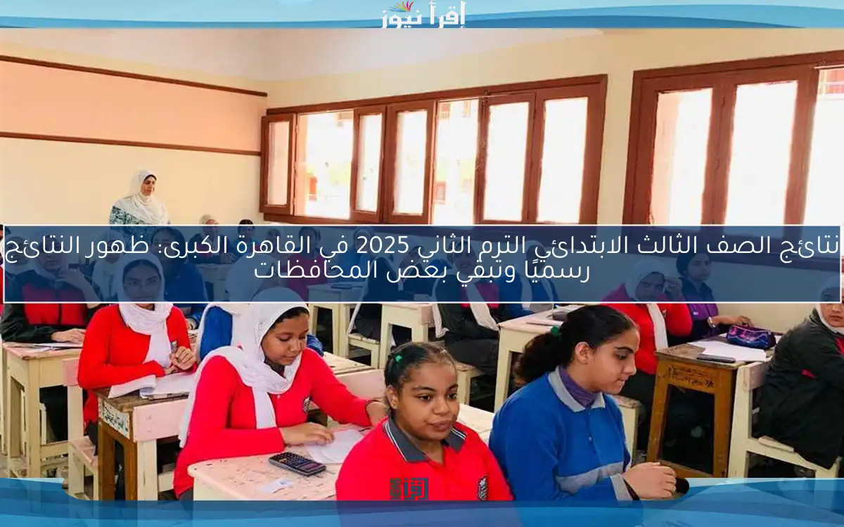 نتائج الصف الثالث الابتدائي الترم الثاني 2025 في القاهرة الكبرى: ظهور النتائج رسميًا وتبقي بعض المحافظات