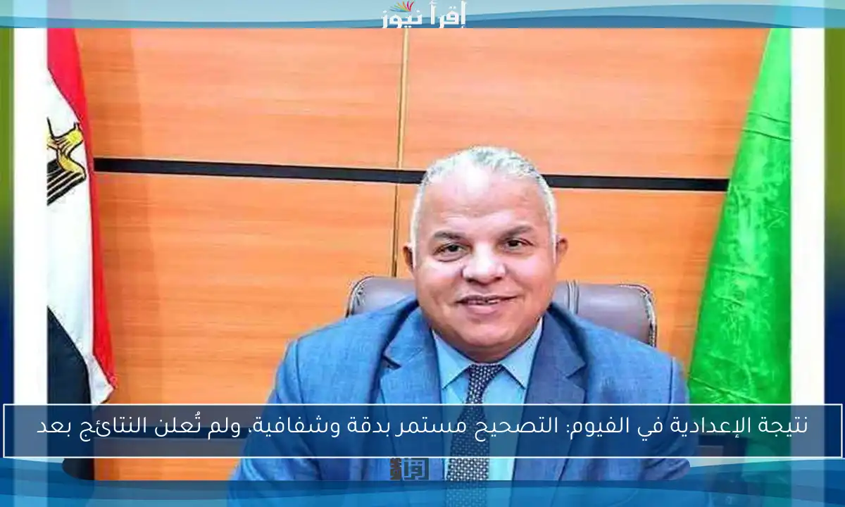 نتيجة الإعدادية في الفيوم: التصحيح مستمر بدقة وشفافية، ولم تُعلن النتائج بعد