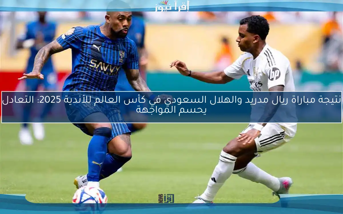 نتيجة مباراة ريال مدريد والهلال السعودي في كأس العالم للأندية 2025: التعادل يحسم المواجهة