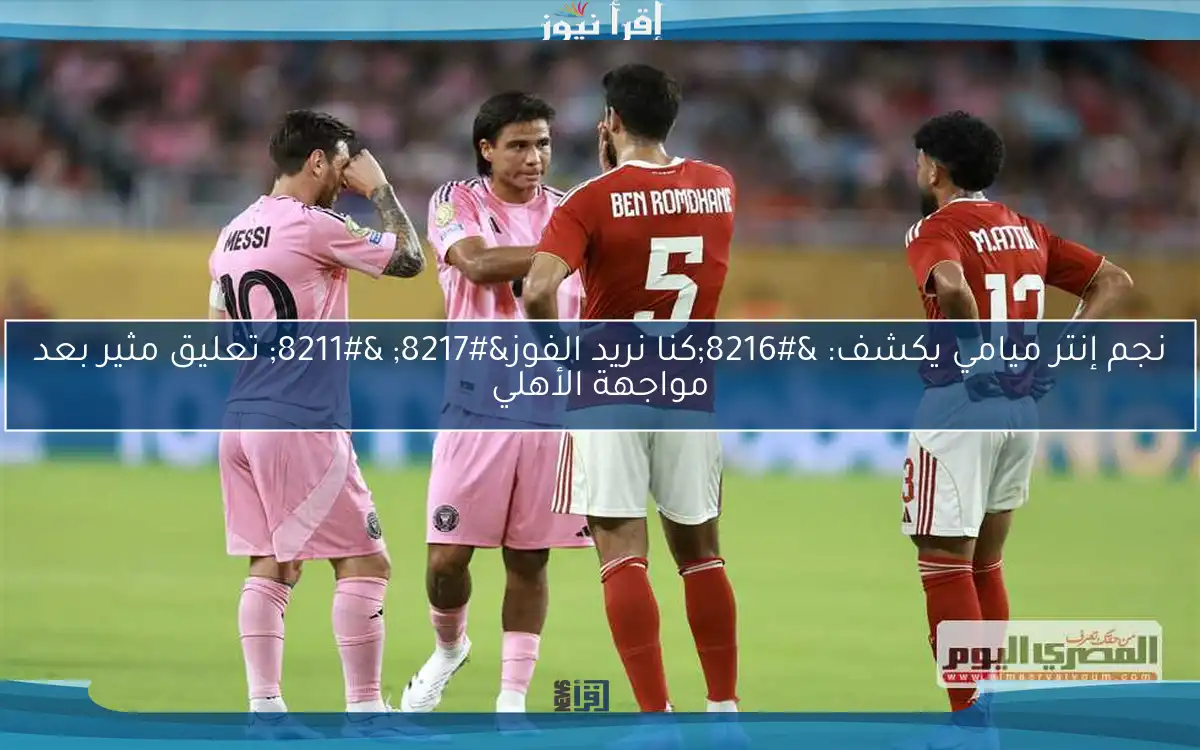 نجم إنتر ميامي يكشف: ‘كنا نريد الفوز’ – تعليق مثير بعد مواجهة الأهلي