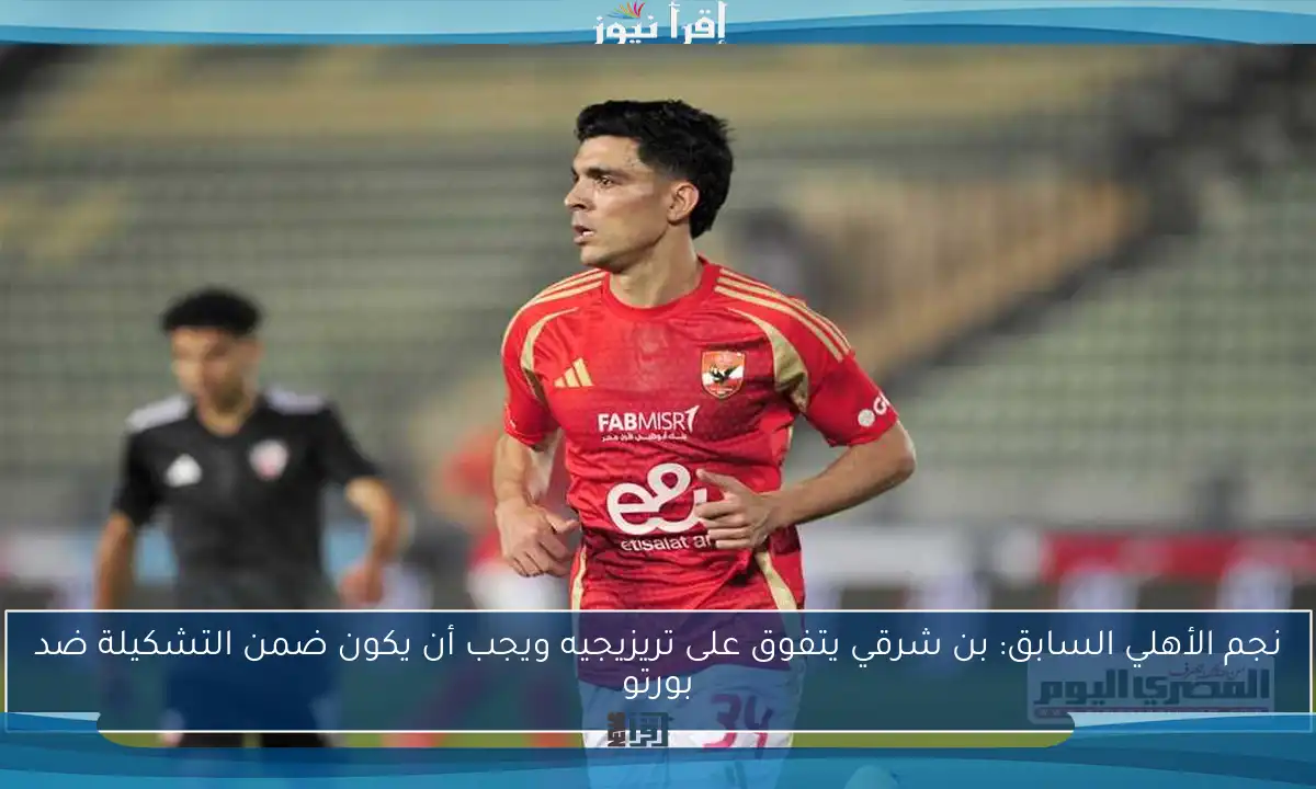 نجم الأهلي السابق: بن شرقي يتفوق على تريزيجيه ويجب أن يكون ضمن التشكيلة ضد بورتو