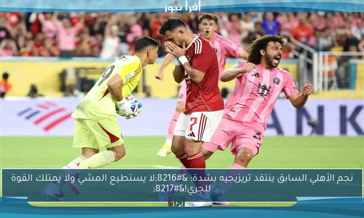 نجم الأهلي السابق ينتقد تريزيجيه بشدة: ‘لا يستطيع المشي ولا يمتلك القوة للجري!’