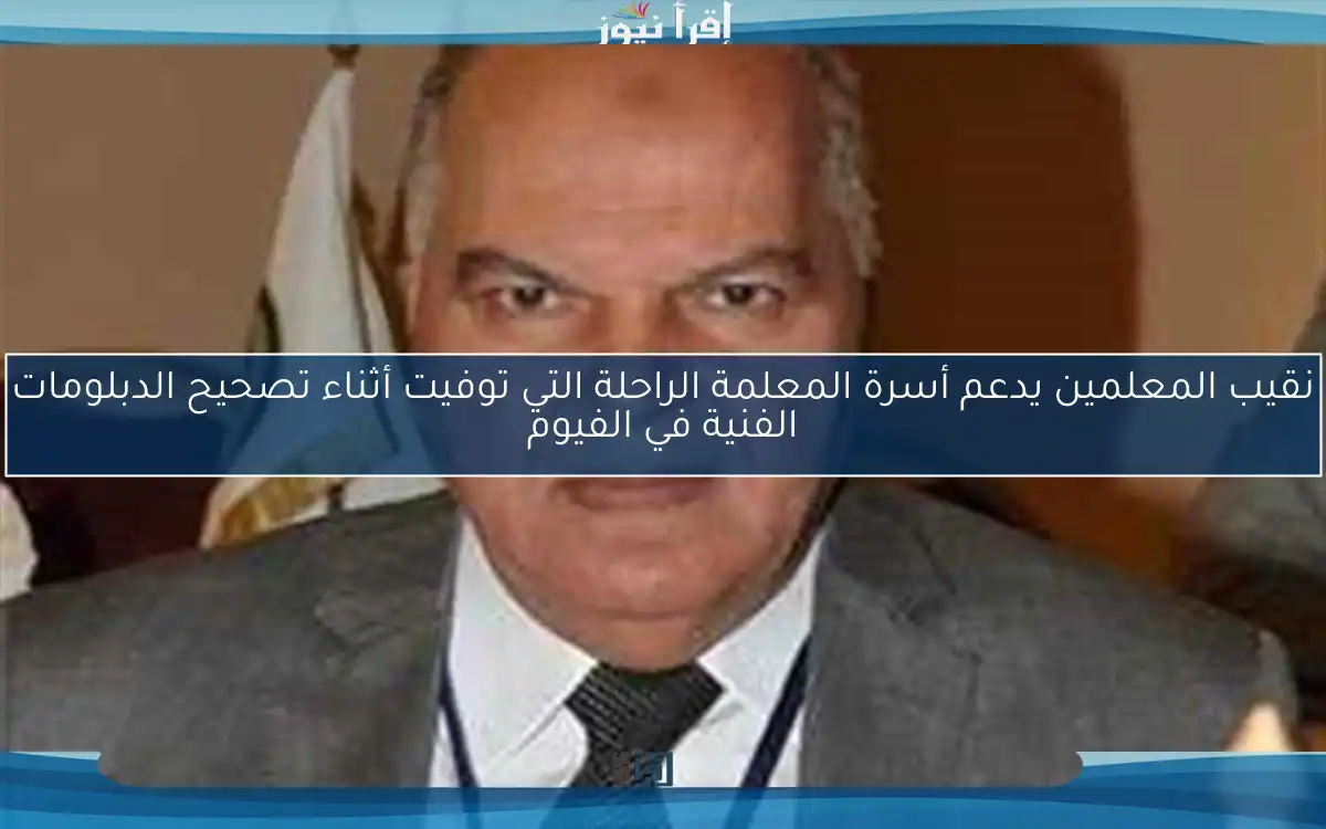 نقيب المعلمين يدعم أسرة المعلمة الراحلة التي توفيت أثناء تصحيح الدبلومات الفنية في الفيوم
