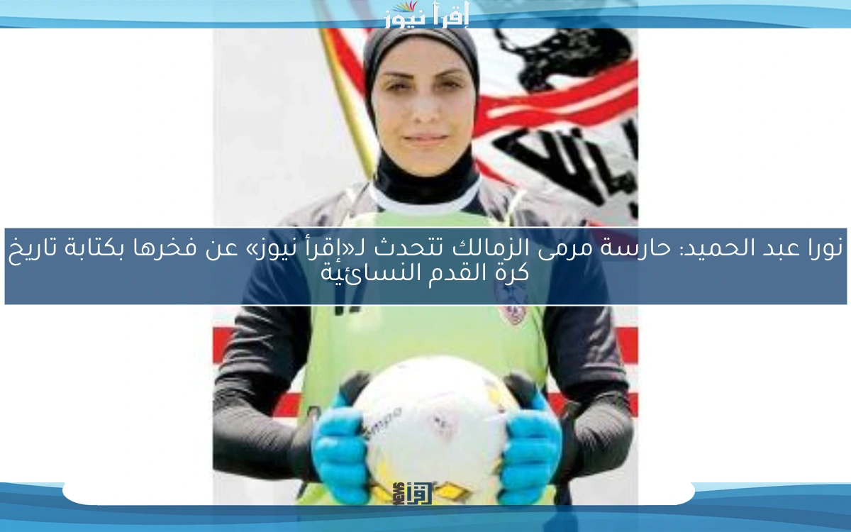 نورا عبد الحميد: حارسة مرمى الزمالك تتحدث لـ«إقرأ نيوز» عن فخرها بكتابة تاريخ كرة القدم النسائية