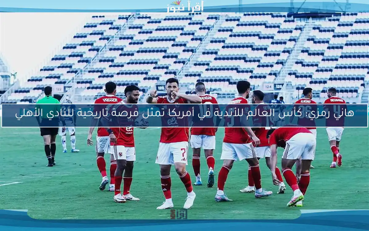هاني رمزي: كأس العالم للأندية في أمريكا تمثل فرصة تاريخية للنادي الأهلي