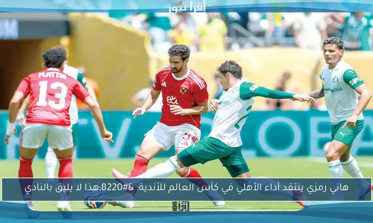 هاني رمزي ينتقد أداء الأهلي في كأس العالم للأندية: “هذا لا يليق بالنادي