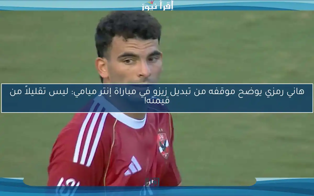 هاني رمزي يوضح موقفه من تبديل زيزو في مباراة إنتر ميامي: ليس تقليلاً من قيمته!