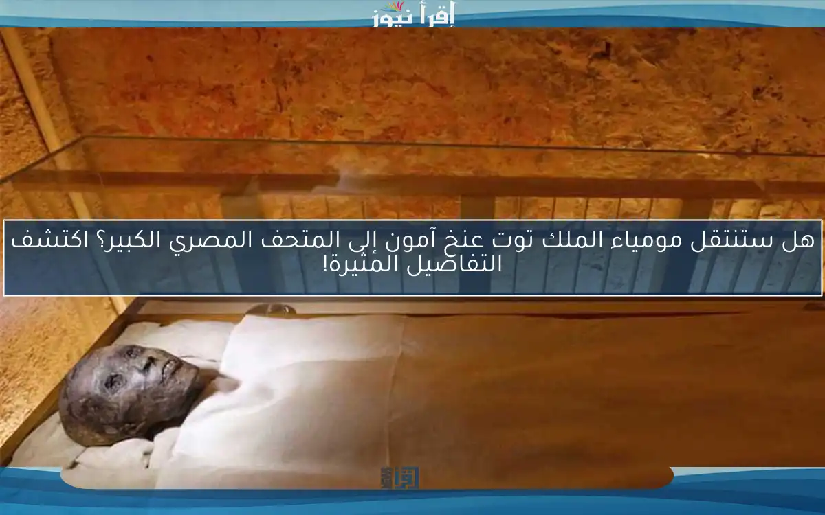 هل ستنتقل مومياء الملك توت عنخ آمون إلى المتحف المصري الكبير؟ اكتشف التفاصيل المثيرة!