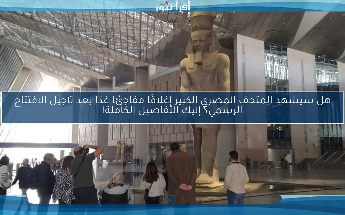 هل سيشهد المتحف المصري الكبير إغلاقًا مفاجئًا غدًا بعد تأجيل الافتتاح الرسمي؟ إليك التفاصيل الكاملة!