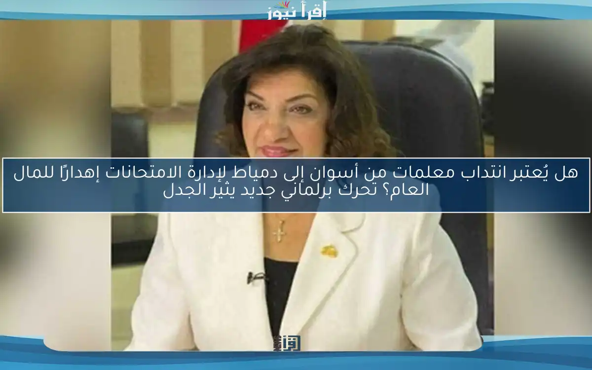 هل يُعتبر انتداب معلمات من أسوان إلى دمياط لإدارة الامتحانات إهدارًا للمال العام؟ تحرك برلماني جديد يثير الجدل