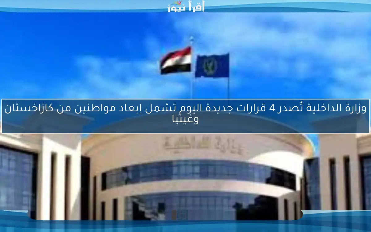 وزارة الداخلية تُصدر 4 قرارات جديدة اليوم تشمل إبعاد مواطنين من كازاخستان وغينيا