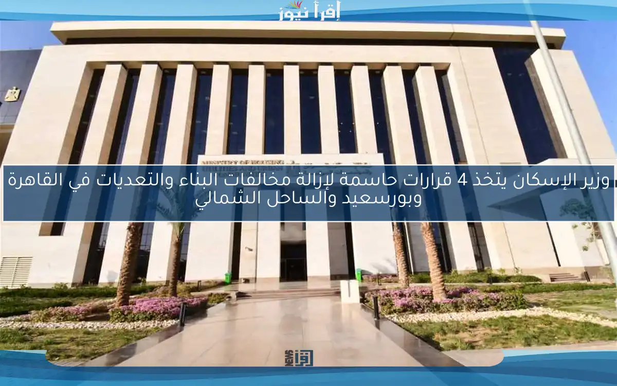 وزير الإسكان يتخذ 4 قرارات حاسمة لإزالة مخالفات البناء والتعديات في القاهرة وبورسعيد والساحل الشمالي
