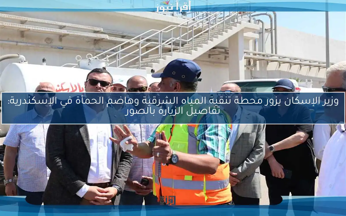 وزير الإسكان يزور محطة تنقية المياه الشرقية وهاضم الحمأة في الإسكندرية: تفاصيل الزيارة بالصور