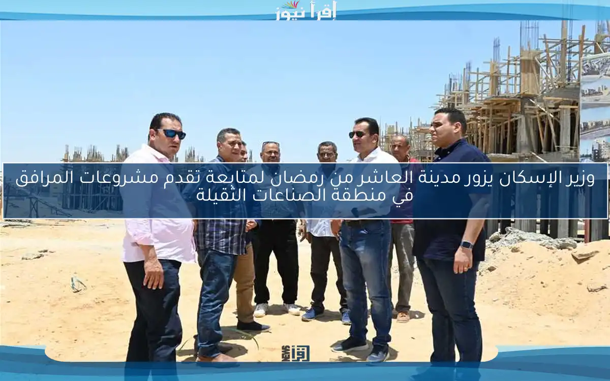 وزير الإسكان يزور مدينة العاشر من رمضان لمتابعة تقدم مشروعات المرافق في منطقة الصناعات الثقيلة