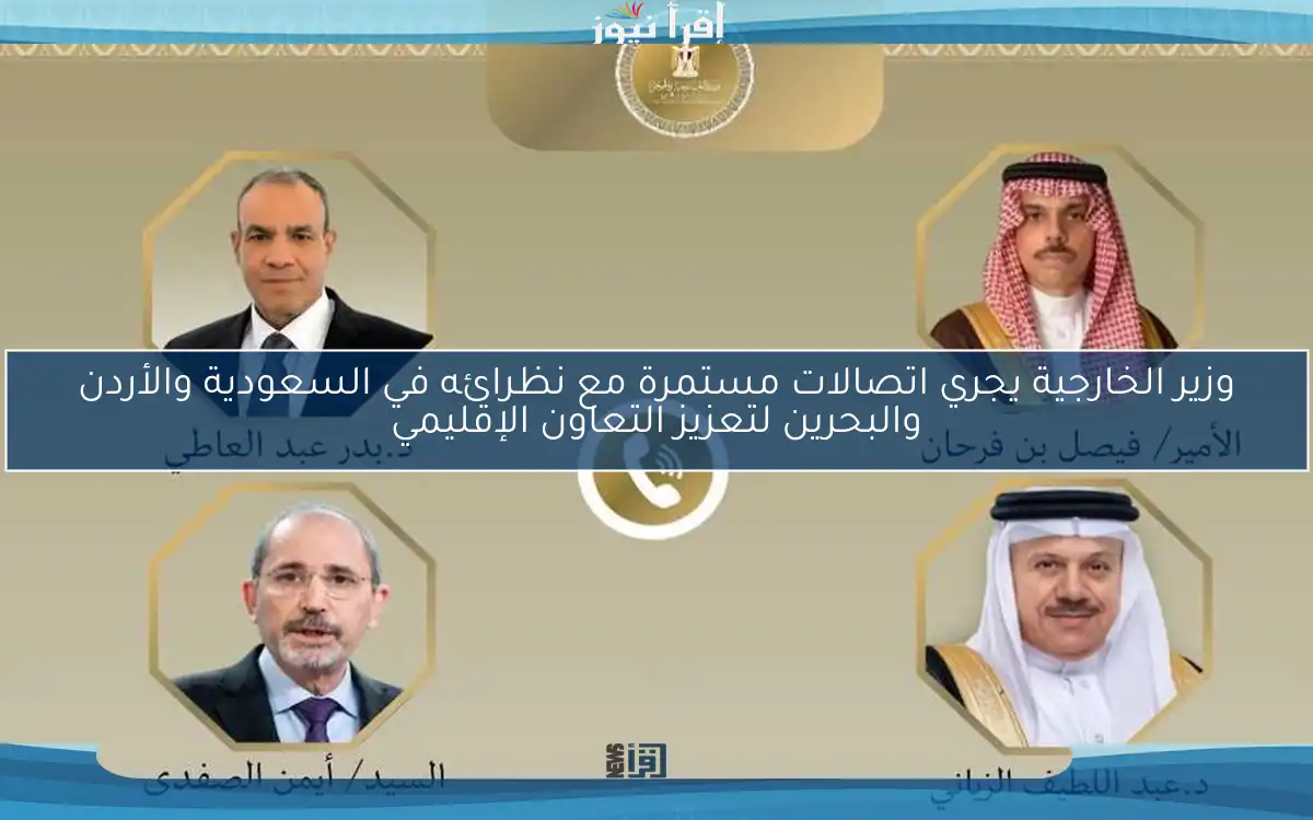 وزير الخارجية يجري اتصالات مستمرة مع نظرائه في السعودية والأردن والبحرين لتعزيز التعاون الإقليمي